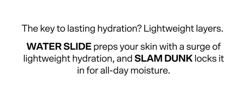 The key to lasting hydration? Lightweight layers. Water Slide preps your skin with a surge of lightweight hydration, and Slam Dunk locks it all in for all-day moisture.