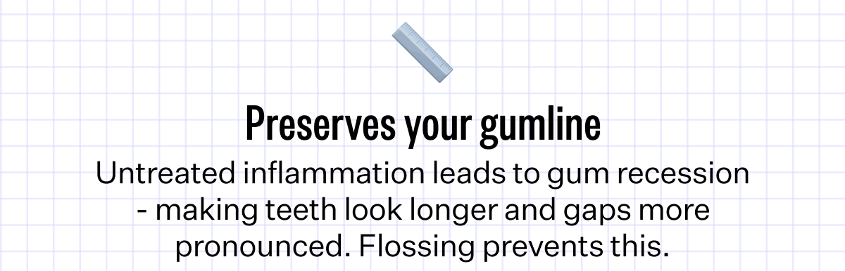 Preserves your gumline - Untreated inflammation leads to gum recession - making teeth look longer and gaps more pronounced. Flossing prevents this.