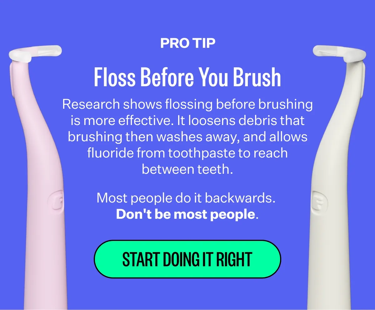 Pro Tip | Floss Before You Brush | Research shows flossing before brushing is more effective. It loosens debris that brushing then washes away, and allows fluoride from toothpaste to reach between teeth. Most people do it backwards.  Don't be most people. | Start Doing It Right