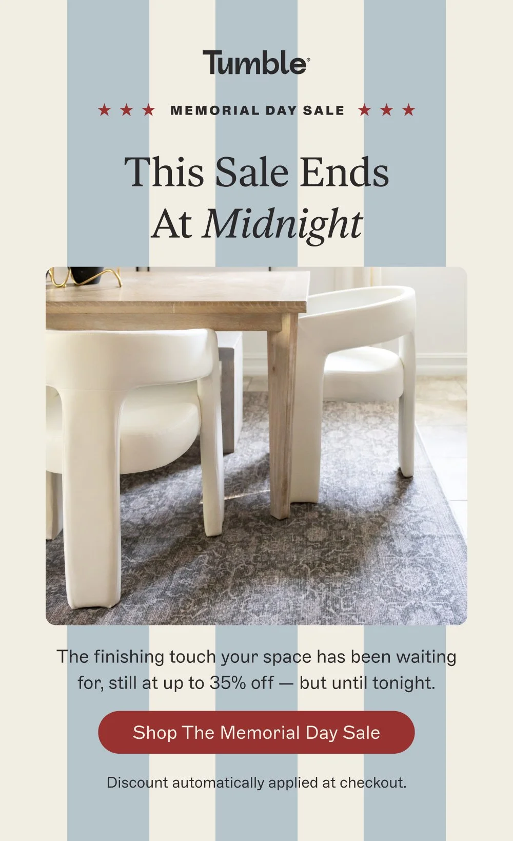 memorial day sale This Sale Ends At Midnight The finishing touch your space has been waiting for, still at up to 35% off — but until tonight. Shop the Memorial Day Sale Discount automatically applied at checkout.