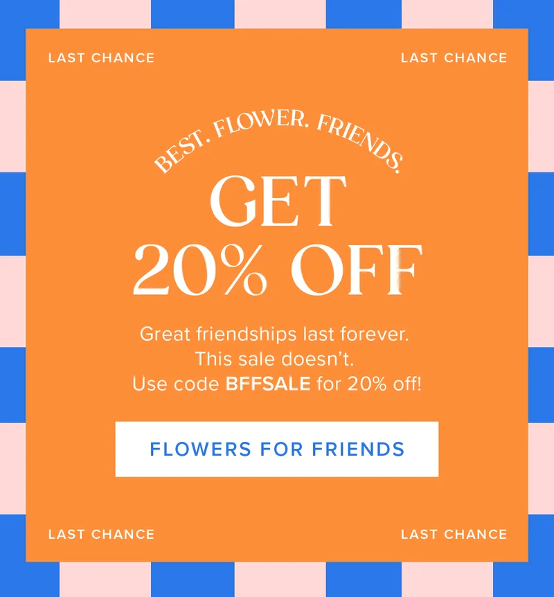 Best. Flower. Friends it's your last chance to get 20% off! Great friendships last forever. This sale doesn't. Use code BFFSALE for 20% off. Flowers for Friends.