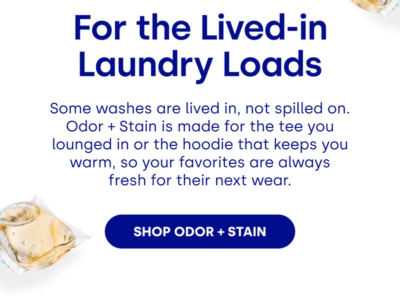 For the Lived-in Laundry Loads Some washes are lived in, not spilled on. Odor + Stain is made for the tee you lounged in or the hoodie that keeps you warm, so your favorites are always fresh for their next wear. SHOP ODOR + STAIN