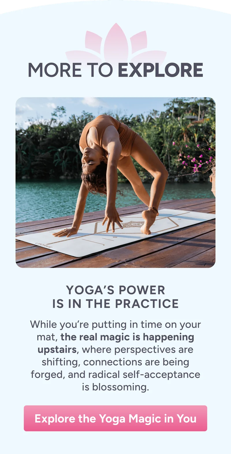 More to Explore – Yoga’s Power Is in the Practice – While you’re putting in time on your mat, the real magic is happening upstairs, where perspectives are shifting, connections are being forged, and radical self-acceptance is blossoming. Explore Yoga’s Power