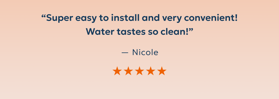 “Super easy to install and very convenient! Water tastes so clean!” — Nicole