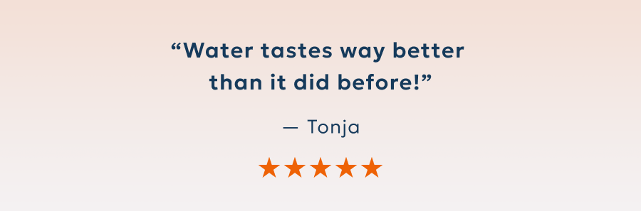 “Water tastes way better  than it did before!” — Tonja