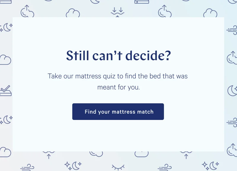 Still can't decide? Take our mattress quiz to find the bed that was meant for you. >> Find your mattress match >>