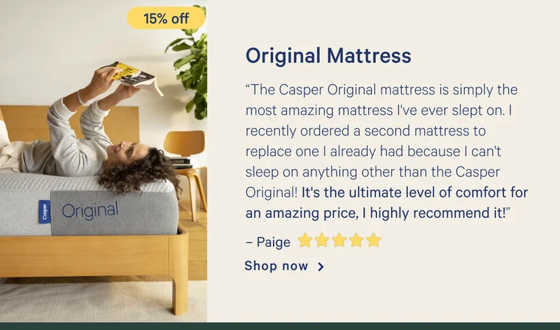 Original Mattress >> “The Casper Original mattress is simply the most amazing mattress I've ever slept on. I recently ordered a second mattress to replace one I already had because I can't sleep on anything other than the Casper Original! It's the ultimate level of comfort for an amazing price, I highly recommend it!” - Paige <5 stars> >> Shop now >>