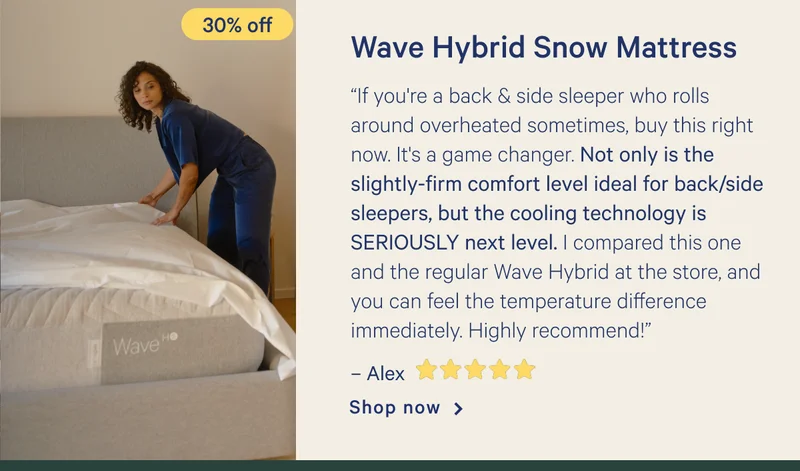 Wave Hybrid Snow >> “If you're a back & side sleeper who rolls around overheated sometimes, buy this right now. It's a game changer. Not only is the slightly-firm comfort level ideal for back/side sleepers, but the cooling technology is SERIOUSLY next level. I compared this one and the regular Wave Hybrid at the store, and you can feel the temperature difference immediately. Highly recommend!” - Alex <5 stars> >> Shop now >>