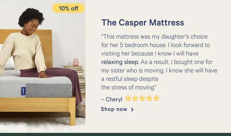 The Casper Mattress >> “This mattress was my daughter’s choice for her 5 bedroom house. I look forward to visiting her because I know I will have relaxing sleep. As a result, I bought one for my sister who is moving. I know she will have a restful sleep despite the stress of moving” - Cheryl <5 stars> >> Shop now >>
