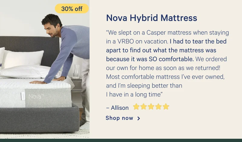 Nova Hybrid Mattress >> “We slept on a Casper mattress when staying in a VRBO on vacation. I had to tear the bed apart to find out what the mattress was because it was SO comfortable. We ordered our own for home as soon as we returned! Most comfortable mattress I’ve ever owned, and I’m sleeping better than I have in a long time” - Allison <5 stars> >> Shop now >>