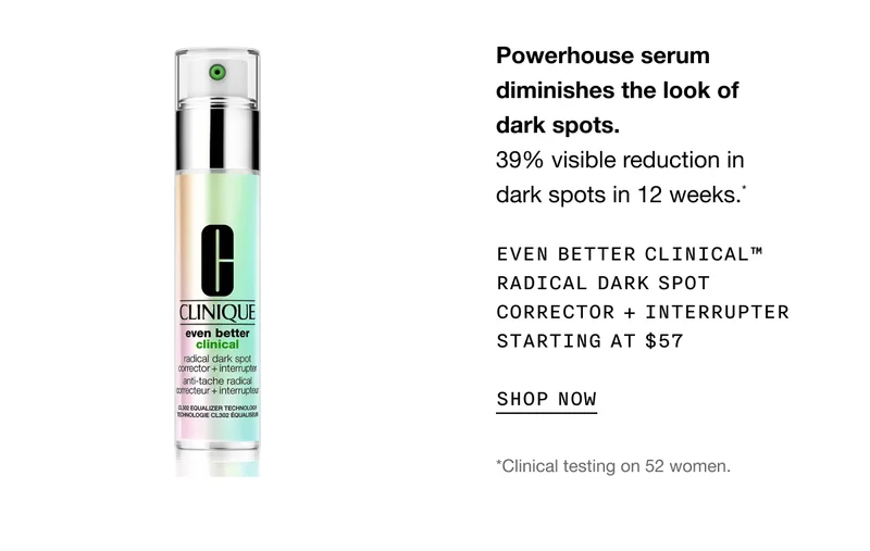 Powerhouse serum diminishes the look of dark spots. 39% visible reduction in dark spots in 12 weeks.* Even Better Clinical™ Radical Dark Spot Corrector + Interrupter Starting at $57 | SHOP NOW | *Clinical testing on 52 women.