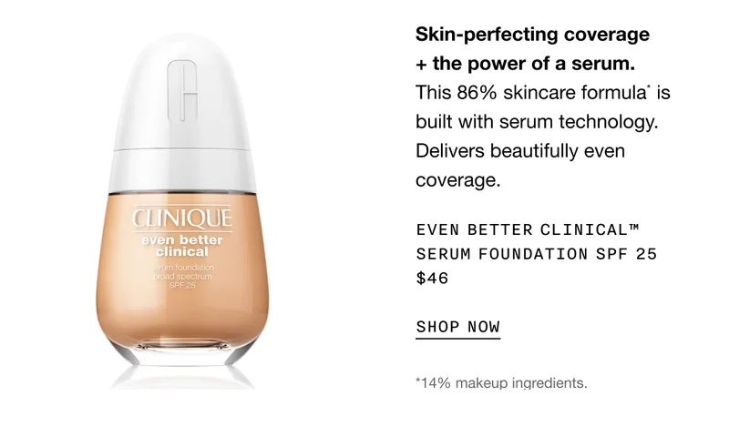 Skin-perfecting coverage + the power of a serum. This 86% skincare formula* is built with serum technology. Delivers beautifully even coverage. Even Better Clinical™ Serum Foundation SPF 25 $46 | SHOP NOW | *14% makeup ingredients.