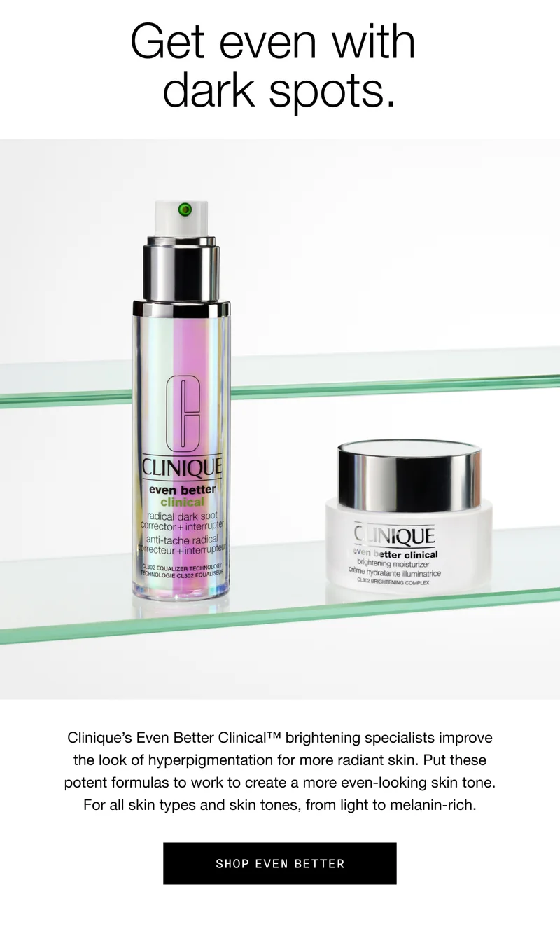 Get even with dark spots. | Clinique’s Even Better Clinical™ brightening specialists improve the look of hyperpigmentation for more radiant skin. Put these potent formulas to work to create a more even-looking skin tone. For all skin types and skin tones, from light to melanin-rich. | Shop Even Better