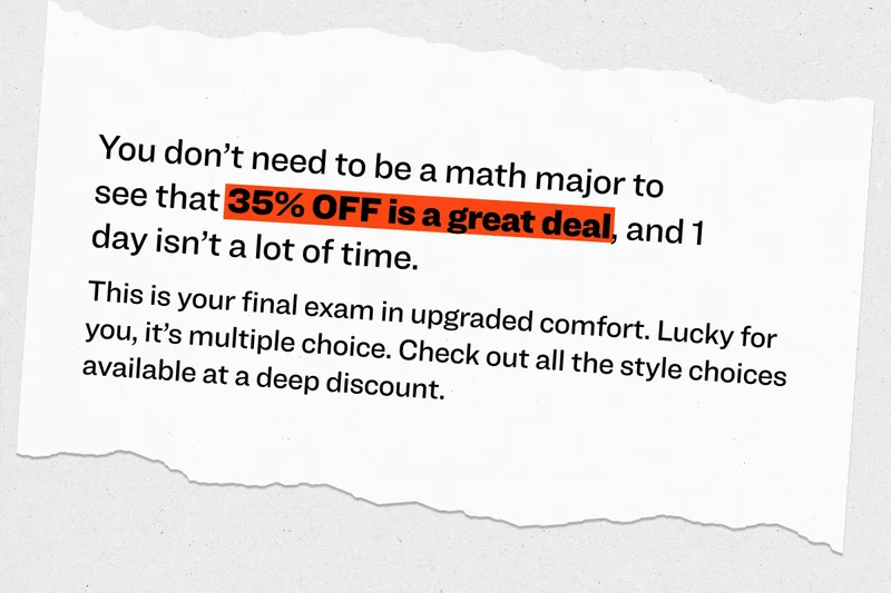 This is your final exam in upgraded comfort. Lucky for you, it’s multiple choice. Check out all the style choices available at a deep discount.&nbsp; You don’t need to be a math major to see that 35% OFF is a great deal, and 1 day isn’t a lot of time.