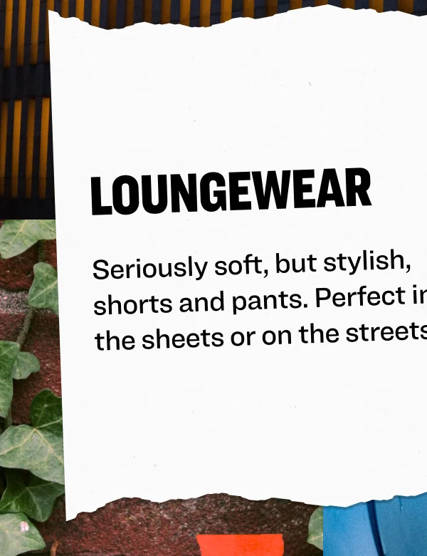 Loungewear Seriously soft, but stylish, shorts and pants. Perfect in the sheets or on the streets.