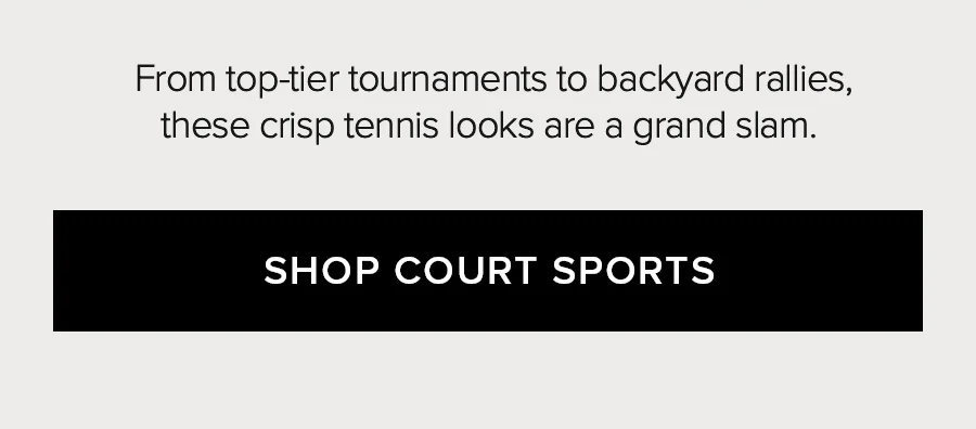 FROM TOP-TIER TOURNAMENTS TO BACKYARD RALLIES, THESE CRISP TENNIS LOOKS ARE GRAND SLAM. SHOP COURT SPORTS