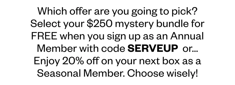 Which offer are you going to pick? Select your $250 mystery bundle for FREE when you sign up as an Annual Member with code SERVEUP or… Enjoy 20% off on your next box as a Seasonal Member.&nbsp;Choose wisely!