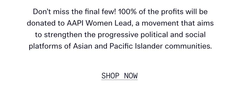 Don’t miss the final few! 100% of the profits will be donated to AAPI Women Lead, a movement that aims to strengthen the progressive political and social platforms of Asian and Pacific Islander communities.   |   SHOP NOW