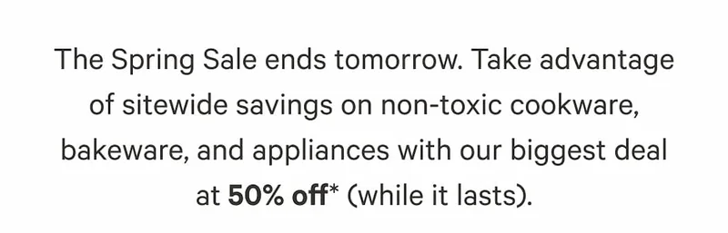 The Spring Sale ends tomorrow. Take advantage of sitewide savings on non-toxic cookware, bakeware, and appliances with our biggest deal at 50% off* (while it lasts).