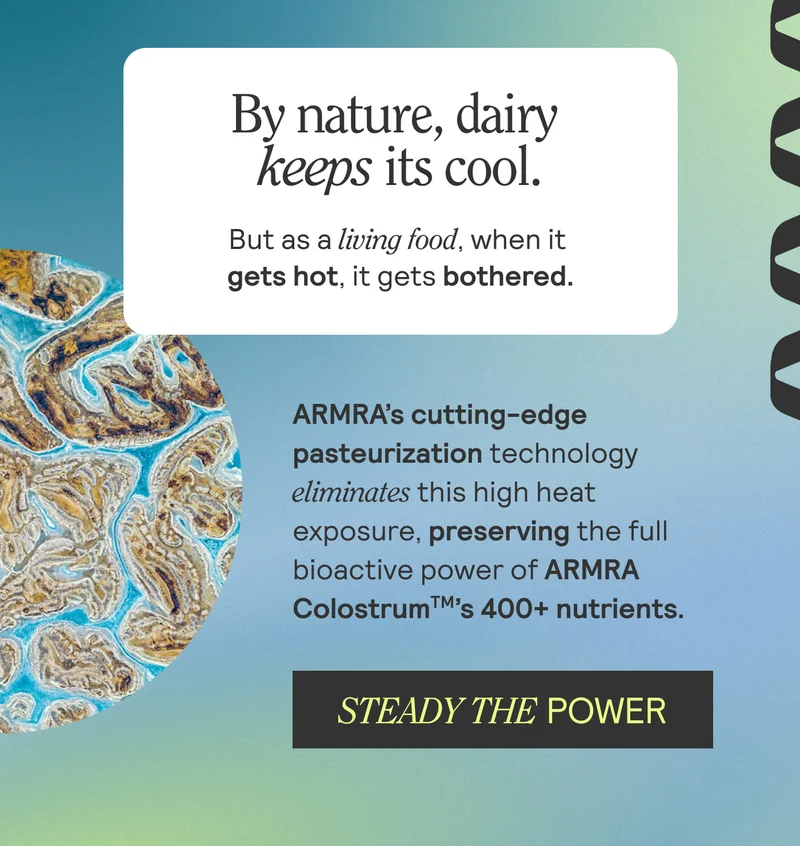 By nature, dairy keeps its cool. But as a living food, when it gets hot, it gets bothered. ARMRA's cutting-edge pasteurization technology eliminates this high hear exposure, preserving the full bioactive power of ARMRA Colostrum's 400+ nutrients. STEADY THE POWER