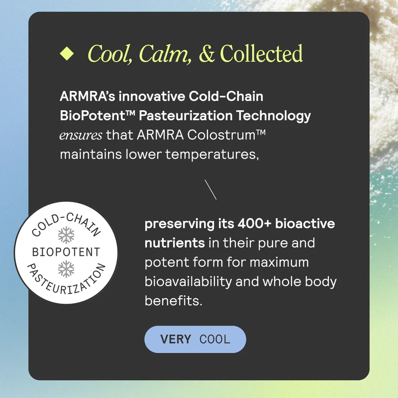 Cool, Calm, & Collected. ARMRA's innovative Cold-Chian BioPotent Pasteurization Technology ensures that ARMRA Colostrum maintains lower temperatures, preserving its 400+ bioactive nutrients in their pure and potent form for maximum bioavailability and whole body benefits. VERY COOL