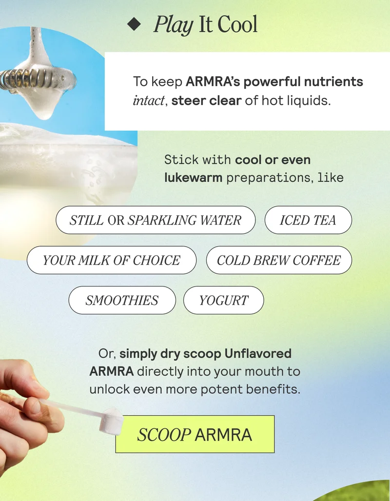 Play It Cool. To keep ARMRA's powerful nutrients intact, steer clear of hot liquids. SCOOP ARMRA