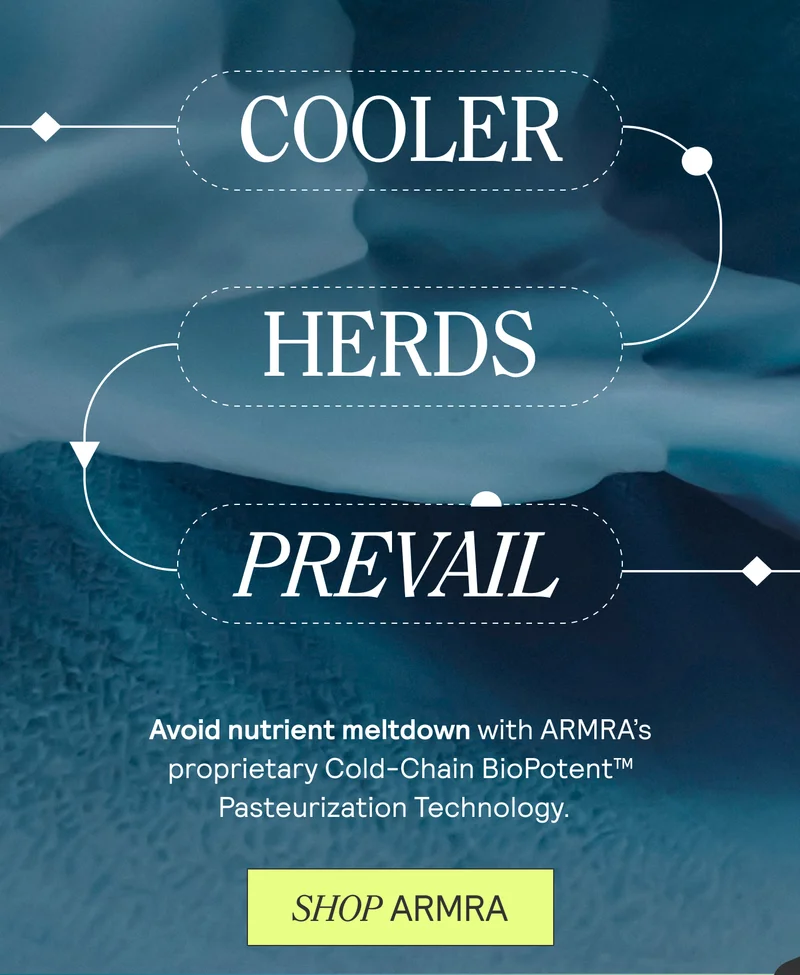 Cooler. Herds. Prevail. Avoid nutrient meltdown with ARMRA's proprietary Cold-Chain BioPotent Pasteurization Technology. Shop ARMRA