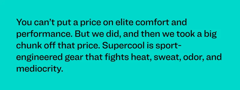You can’t put a price on elite comfort and performance. But we did, and then we took a big chunk off that price. Supercool is sport-engineered gear that fights heat, sweat, odor, and mediocrity.