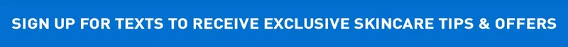 SIGN UP FOR TEXTS TO RECEIVE EXCLUSIVE SKINCARE TIPS & OFFERS