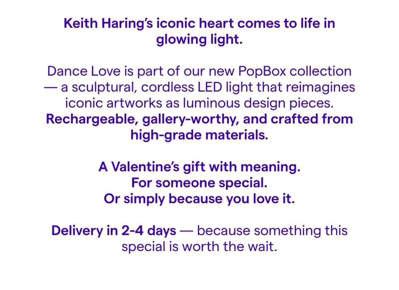 Keith Haring's iconic heart comes to life in glowing light. Dance Love is part of our new PopBox collection - a sculptural, cordless LED light that reimagines iconic artworks as luminous design pieces. Rechargeable, gallery-worthy, and crafted from high-grade materials. A Valentine's gift with meaning. For someone special. Or simply because you love it. Delivery in 4-6 weeks because something this special is worth the wait.