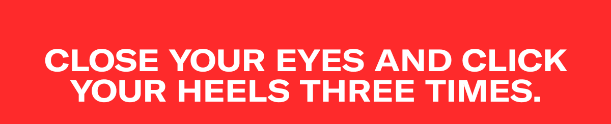 CLOSE YOUR EYES AND CLICK YOUR HEELS THREE TIMES.