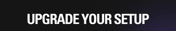 UPGRADE YOUR SETUP