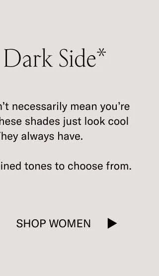 Show Your Dark Side* *Wearing dark tones doesn’t necessarily mean you’re entering your villain era. These shades just look cool in cool weather. They always have.  We have plenty of dark, refined tones to choose from. Shop Women