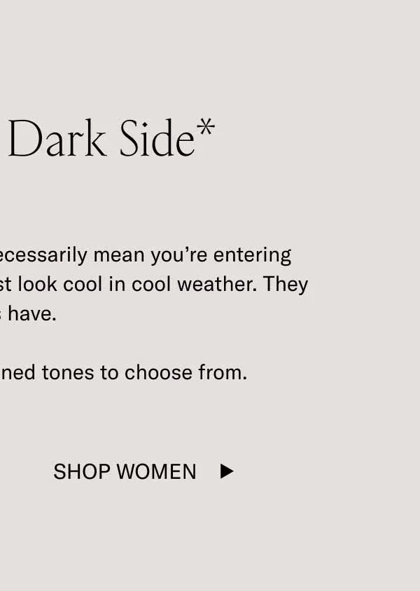 Show Your Dark Side* *Wearing dark tones doesn’t necessarily mean you’re entering your villain era. These shades just look cool in cool weather. They always have.  We have plenty of dark, refined tones to choose from. Shop Women