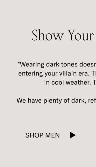 Show Your Dark Side* *Wearing dark tones doesn’t necessarily mean you’re entering your villain era. These shades just look cool in cool weather. They always have.  We have plenty of dark, refined tones to choose from. Shop Men