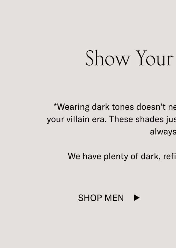 Show Your Dark Side* *Wearing dark tones doesn’t necessarily mean you’re entering your villain era. These shades just look cool in cool weather. They always have.  We have plenty of dark, refined tones to choose from. Shop Men