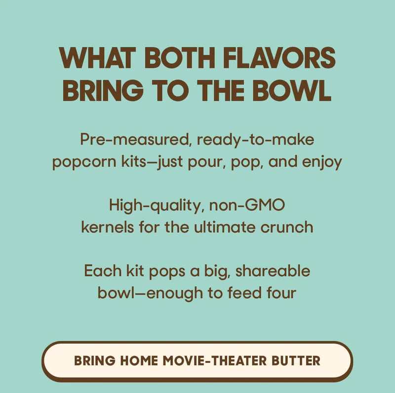 What Both Flavors Bring To The Bowl Pre-measured, ready-to-make popcorn kits—just pour, pop, and enjoy High-quality, non-GMO kernels for the ultimate crunch Each kit pops a big, shareable bowl—enough to feed four BRING HOME MOVIE-THEATER BUTTER