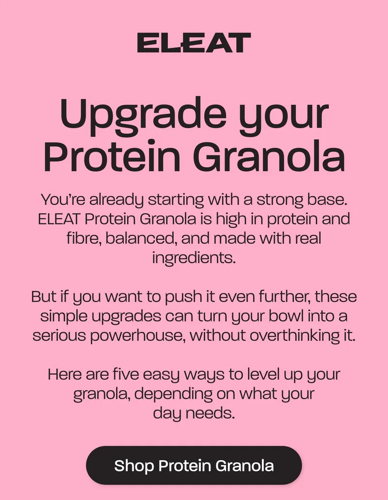 You’re already starting with a strong base. ELEAT Protein Granola is high in protein and fibre, balanced, and made with real ingredients.  But if you want to push it even further, these simple upgrades can turn your bowl into a serious powerhouse, without overthinking it.  Here are five easy ways to level up your granola, depending on what your day needs.