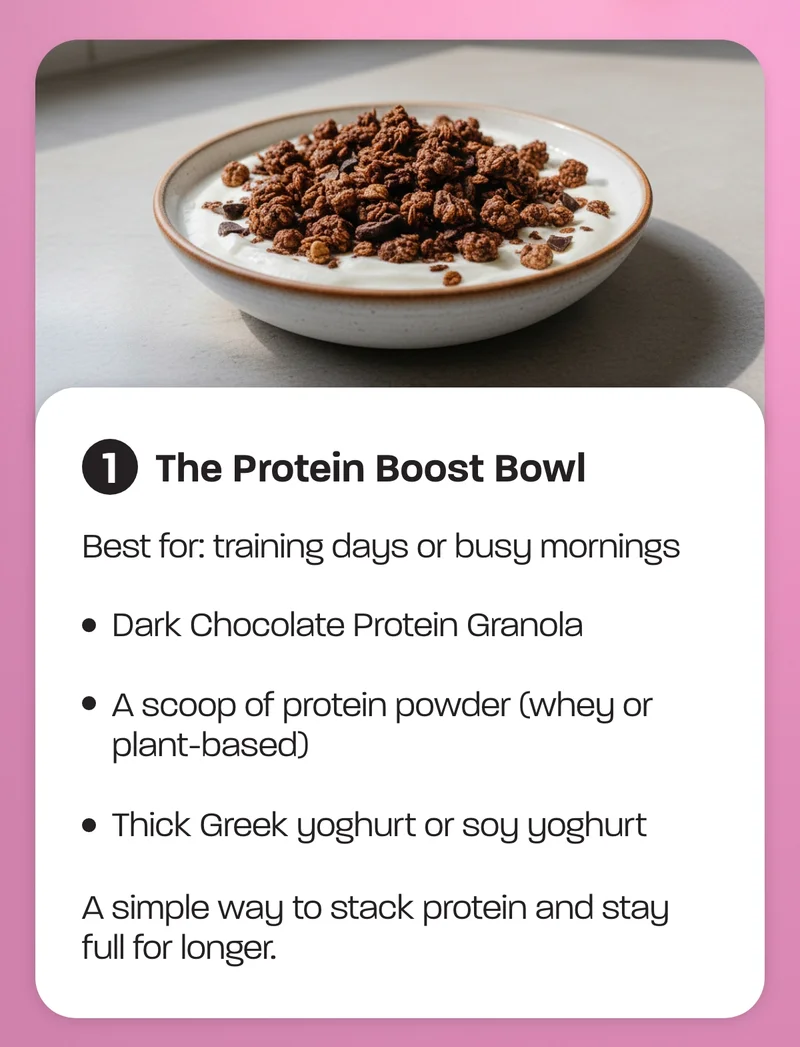 Best for: training days or busy mornings  - Dark Chocolate Protein Granola - A scoop of protein powder (whey or plant-based) - Thick Greek yoghurt or soy yoghurt  A simple way to stack protein and stay full for longer.