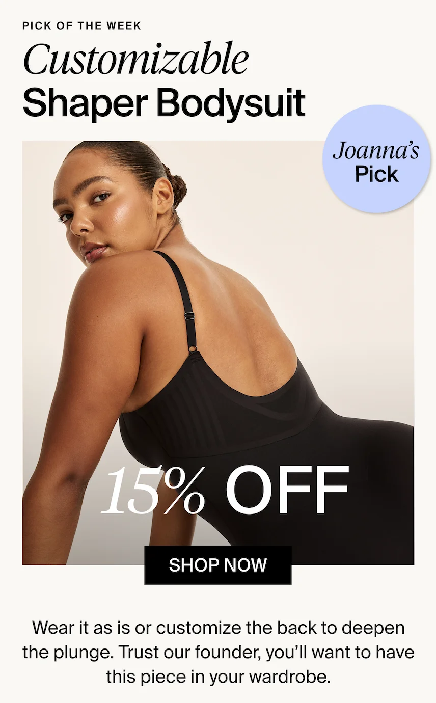 Pick of the week. Customizable Shaper Bodysuit. Joanna's Pick. 15% off. Shop Now. Wear it as a is or customize the back to deepen the plunge. Trust our founder, you'll want to have this piece in your wardrobe.