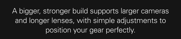 A bigger, stronger build supports larger cameras and longer lenses, with simple adjustments to position your gear perfectly.