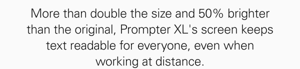 More than double the size and 50% brighter than the original, Prompter XL's screen keeps text readable for everyone, even when working at distance.