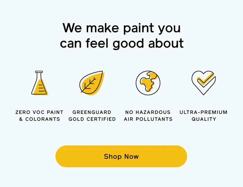 We make paint you can feel good about. Zero VOC paint & colorants, GREENGUARD Gold certified, no hazardous air pollutants and ultra-premium quality. Shop Now