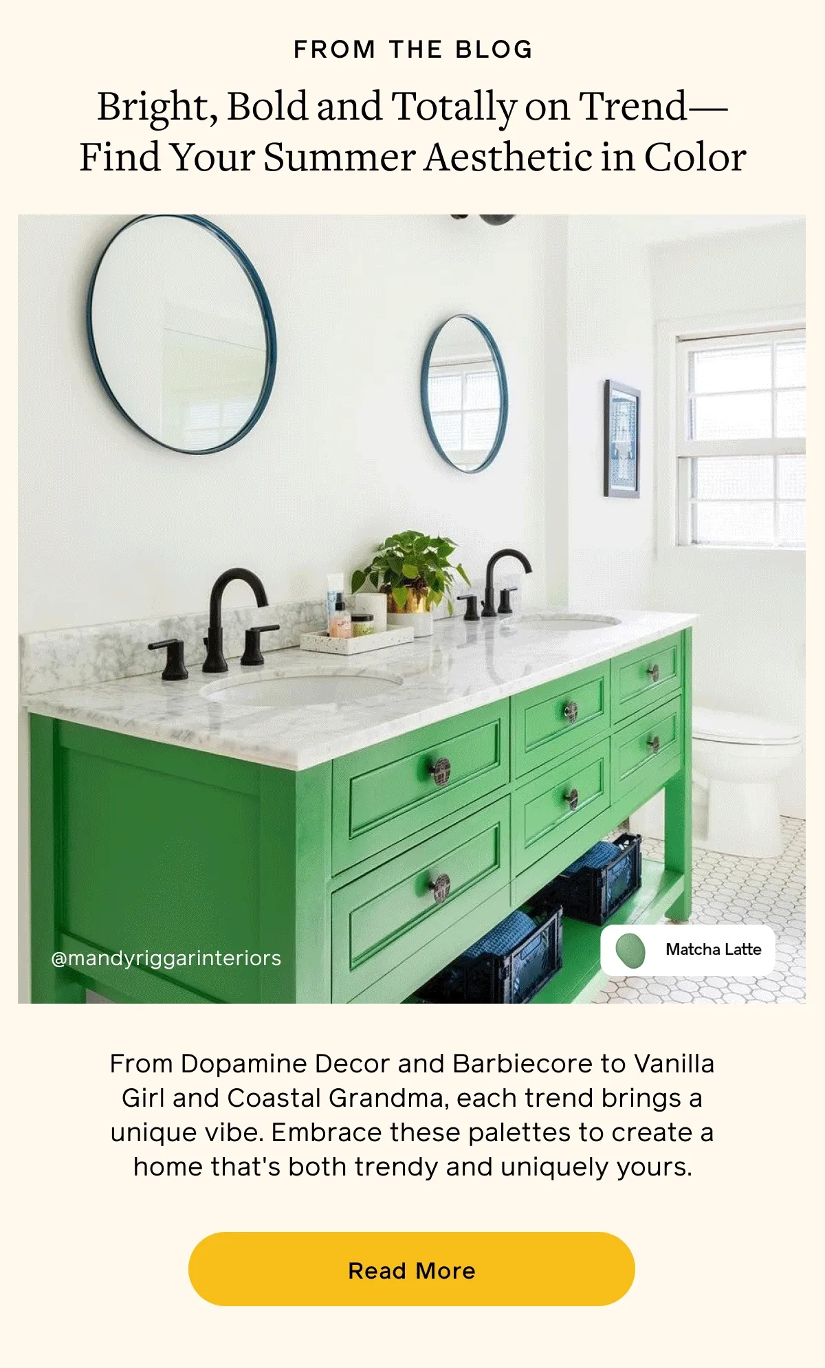 FROM THE BLOG. Bright, Bold and Totally on Trend—Find Your Summer Aesthetic in Color. From Dopamine Decor and Barbiecore to Vanilla Girl and Coastal Grandma, each trend brings a unique vibe. Embrace these palettes to create a home that's both trendy and uniquely yours. Read More