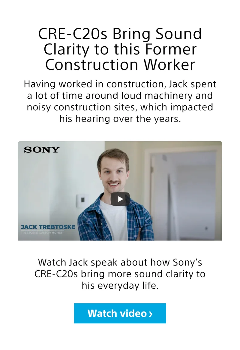 CRE-C20s bring sound clarity to this former construction worker. Watch Jack speak about how Sony's CRE-C20s bring more sound clarity to his every day life.