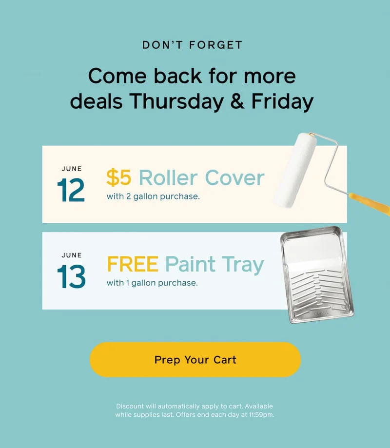 DON'T FORGET. Come back for more deals Thursday & Friday. June 12: $5 Roller Cover with 2 gallon purchase. June 13: FREE Paint Tray with 1 gallon purchase. Prep Your Cart. Discount will automatically apply to cart. Available while supplies last. Offers end each day at 11:59pm.