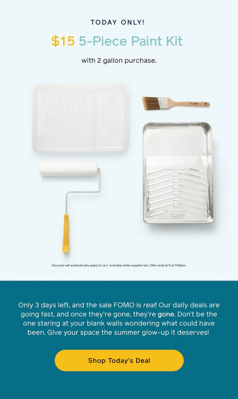 TODAY ONLY! $15 5-Piece Paint Kit with 2 gallon purchase. Discount will automatically apply to cart. Available while supplies last. Offer ends 6/11 at 11:59pm. Only 3 days left, and the sale FOMO is real. Our daily deals are going fast, and once they're gone, they're gone. Don't be the one staring at your blank walls wondering what could have been. Give your space the summer glow-up it deserves! Shop Today's Deal