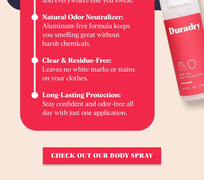 What Makes It Great Full-Body Freshness:  Safe for use on underarms, feet, and everywhere else you sweat. Natural Odor Neutralizer: Aluminum-free formula keeps you smelling great without harsh chemicals. Clear & Residue-Free:  Leaves no white marks or stains on your clothes. Long-Lasting Protection:  Stay confident and odor-free all day with just one application. Check Out Our Body Spray