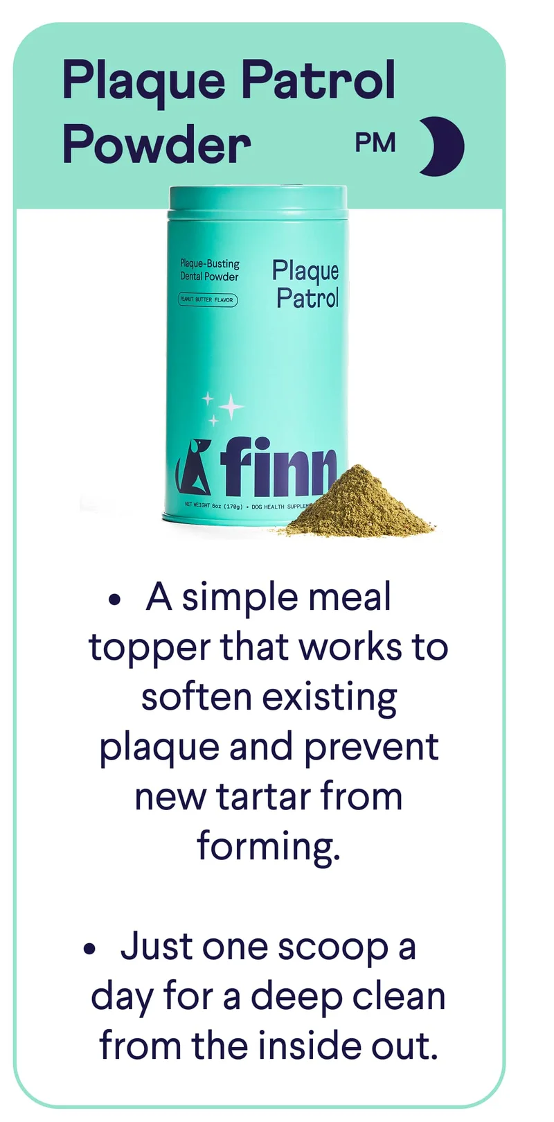 Plaque Patrol Powder: A simple meal topper that works to soften existing plaque and prevent new tartar from forming.  Just one scoop a day for a deep clean from the inside out.