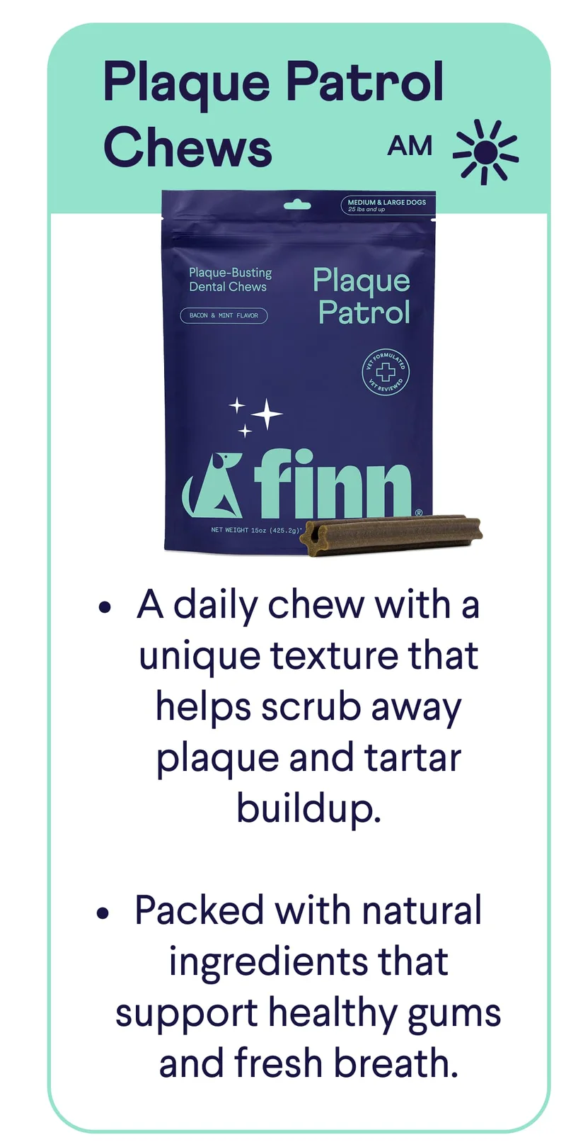 Plaque Patrol Chews: A daily chew with a unique texture that helps scrub away plaque and tartar buildup.  Packed with natural ingredients that support healthy gums and fresh breath.
